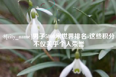 迁安市男子5000米世界排名-这些积分不仅关乎个人荣誉