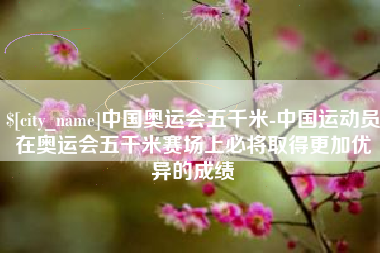 迁安市中国奥运会五千米-中国运动员在奥运会五千米赛场上必将取得更加优异的成绩
