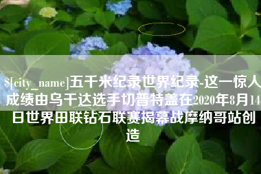 迁安市五千米纪录世界纪录-这一惊人成绩由乌干达选手切普特盖在2020年8月14日世界田联钻石联赛揭幕战摩纳哥站创造