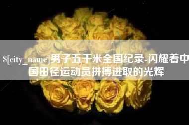 迁安市男子五千米全国纪录-闪耀着中国田径运动员拼搏进取的光辉