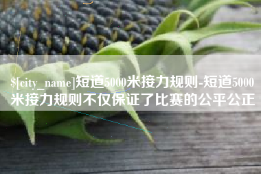 迁安市短道5000米接力规则-短道5000米接力规则不仅保证了比赛的公平公正
