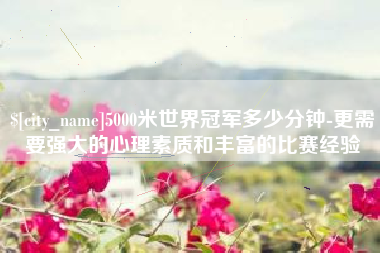 迁安市5000米世界冠军多少分钟-更需要强大的心理素质和丰富的比赛经验