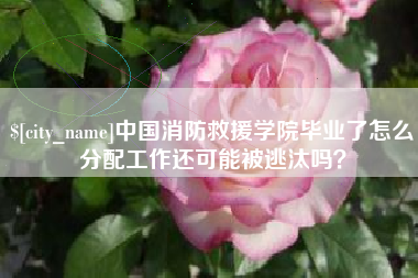 迁安市中国消防救援学院毕业了怎么分配工作还可能被逃汰吗？