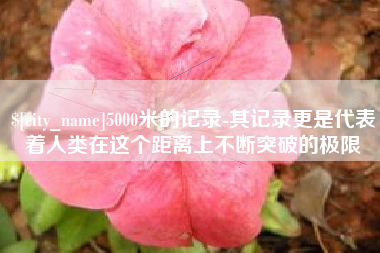 迁安市5000米的记录-其记录更是代表着人类在这个距离上不断突破的极限