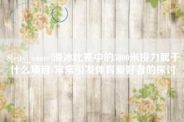 迁安市滑冰比赛中的5000米接力属于什么项目-常常引发体育爱好者的探讨