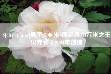 迁安市男子 5000米-原纪录由万米之王贝克勒于2004年创造