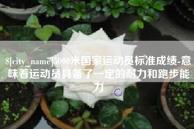 迁安市5000米国家运动员标准成绩-意味着运动员具备了一定的耐力和跑步能力