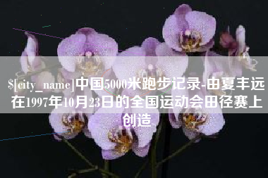 迁安市中国5000米跑步记录-由夏丰远在1997年10月23日的全国运动会田径赛上创造