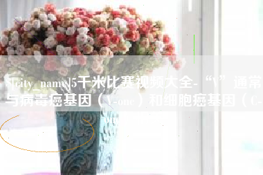 迁安市5千米比赛视频大全-“V”通常与病毒癌基因（V-onc）和细胞癌基因（C-onc）相关