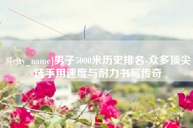 迁安市男子5000米历史排名-众多顶尖选手用速度与耐力书写传奇