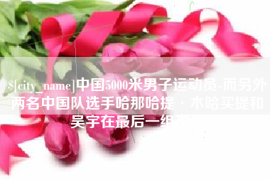 迁安市中国5000米男子运动员-而另外两名中国队选手哈那哈提·木哈买提和吴宇在最后一组出场